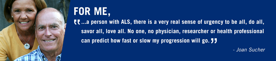 'For me, a person with ALS, there is a very real sense of urgency to be all, do all, savor all, love all. No one, no physician, researcher or health professional can predict how fast or slow my progression will go.' - Joan Sucher